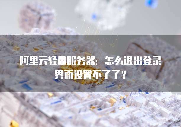 阿里云轻量服务器:怎么退出登录界面设置不了了?