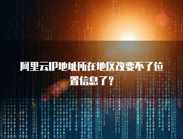 阿里云IP地址所在地区改变不了位置信息了？