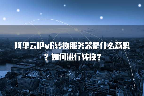 阿里云IPv6转换服务器是什么意思?如何进行转换?