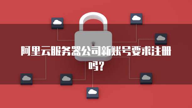 阿里云服务器公司新账号要求注册吗?