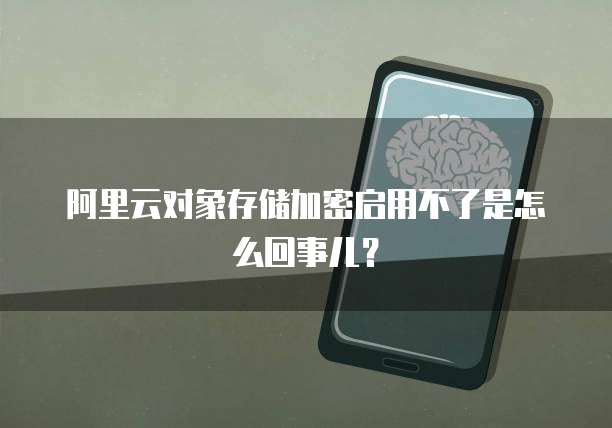 阿里云对象存储加密启用不了是怎么回事儿?