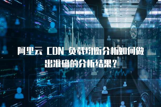 阿里云 CDN 负载均衡分析如何做出准确的分析结果?