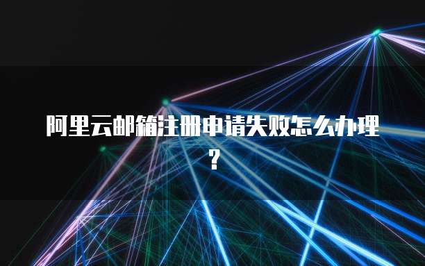 阿里云邮箱注册申请失败怎么办理?