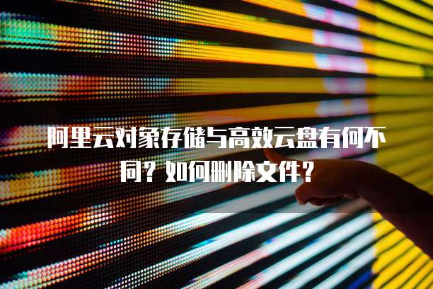 阿里云对象存储与高效云盘有何不同?如何删除文件?