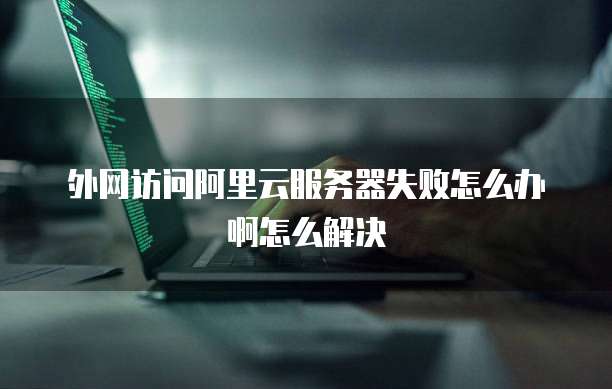 外网访问阿里云服务器失败怎么办啊怎么解决