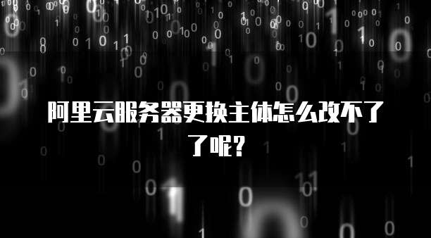 阿里云服务器更换主体怎么改不了了呢？