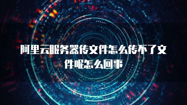 阿里云服务器传文件怎么传不了文件呢怎么回事