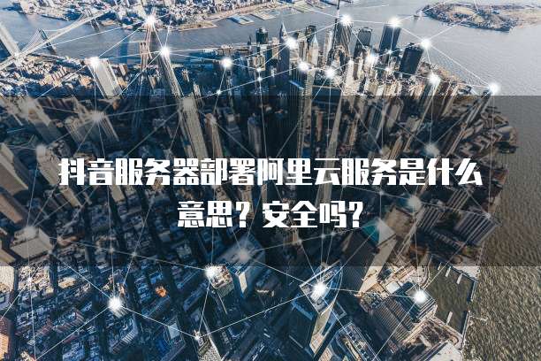 抖音服务器部署阿里云服务是什么意思?安全吗?