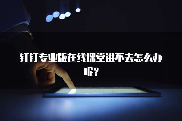 钉钉专业版在线课堂进不去怎么办呢？
