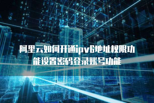 阿里云如何开通ipv6地址权限功能设置密码登录账号功能