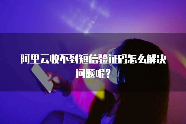 阿里云收不到短信验证码怎么解决问题呢?