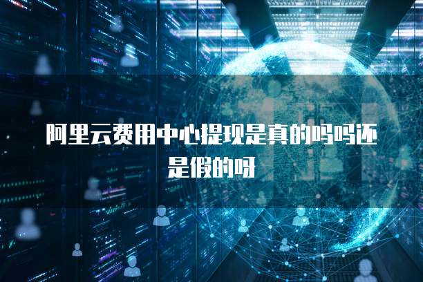 阿里云费用中心提现是真的吗吗还是假的呀