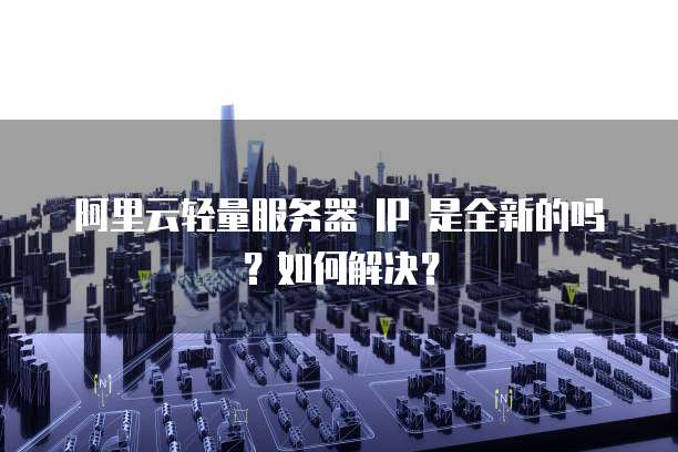 阿里云轻量服务器 IP 是全新的吗?如何解决?