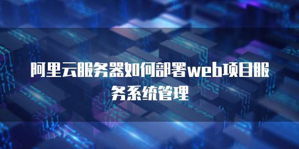 阿里云服务器如何部署web项目服务系统管理