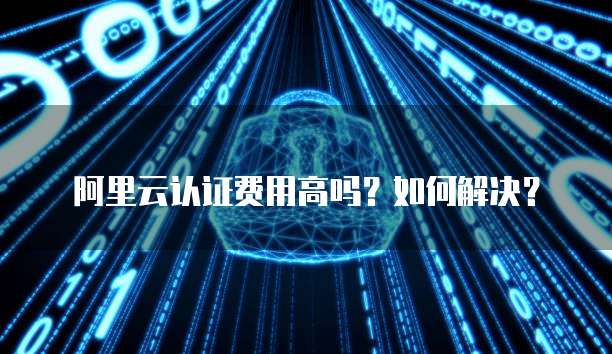 阿里云认证费用高吗?如何解决?