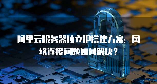 阿里云服务器独立IP搭建方案:网络连接问题如何解决?