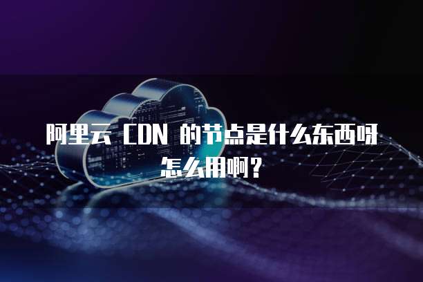 阿里云 CDN 的节点是什么东西呀怎么用啊?