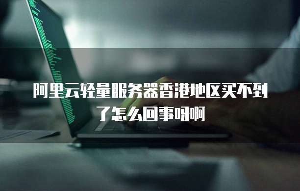 阿里云轻量服务器香港地区买不到了怎么回事呀啊
