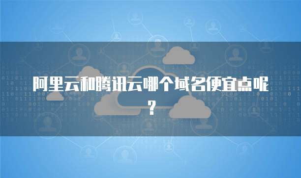 阿里云和腾讯云哪个域名便宜点呢?