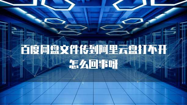 百度网盘文件传到阿里云盘打不开怎么回事呀