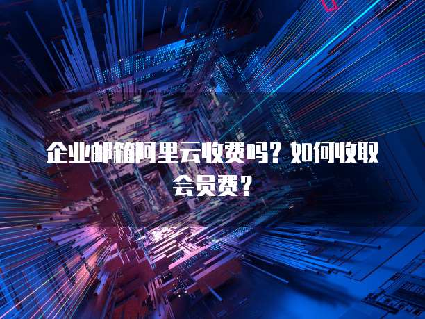 企业邮箱阿里云收费吗?如何收取会员费?
