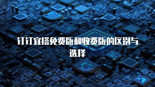 钉钉宜搭免费版和收费版的区别与选择