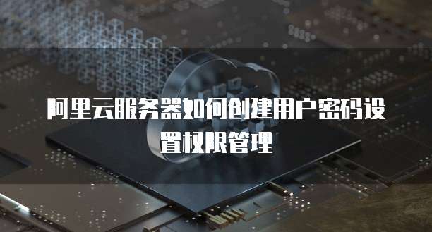 阿里云服务器如何创建用户密码设置权限管理