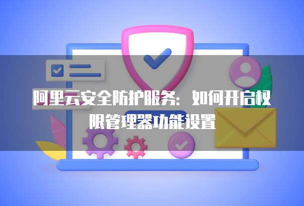 阿里云安全防护服务:如何开启权限管理器功能设置