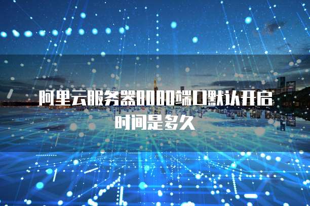 阿里云服务器8080端口默认开启时间是多久