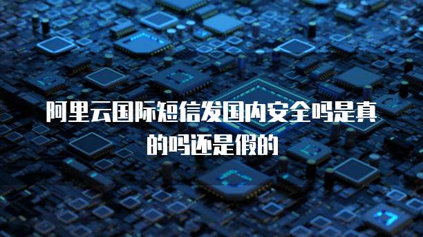 阿里云国际短信发国内安全吗是真的吗还是假的