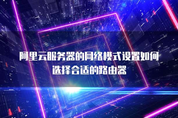 阿里云服务器的网络模式设置如何选择合适的路由器