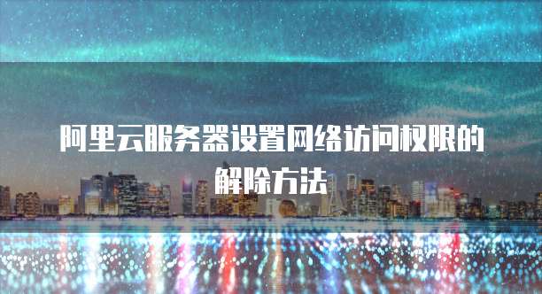 阿里云服务器设置网络访问权限的解除方法