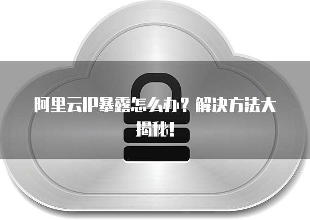 阿里云IP暴露怎么办?解决方法大揭秘!