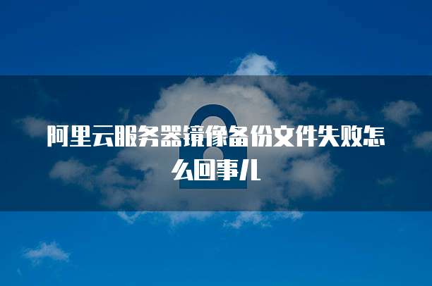 阿里云服务器镜像备份文件失败怎么回事儿