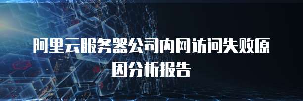 阿里云服务器公司内网访问失败原因分析报告