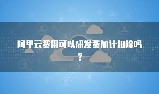 阿里云费用可以研发费加计扣除吗?