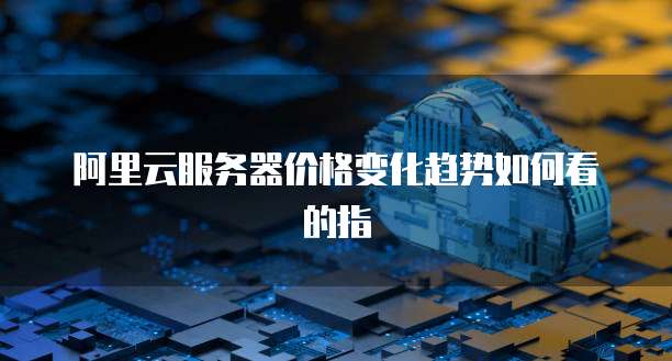 阿里云服务器价格变化趋势如何看的指