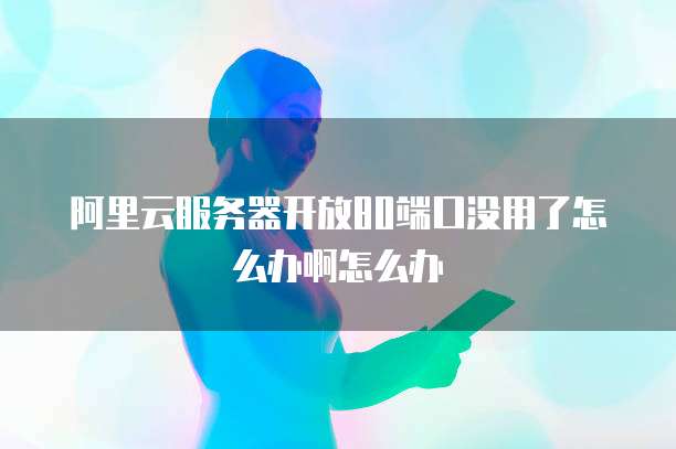 阿里云服务器开放80端口没用了怎么办啊怎么办