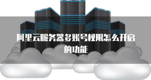 阿里云服务器多账号权限怎么开启的功能
