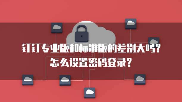 钉钉专业版和标准版的差别大吗?怎么设置密码登录?