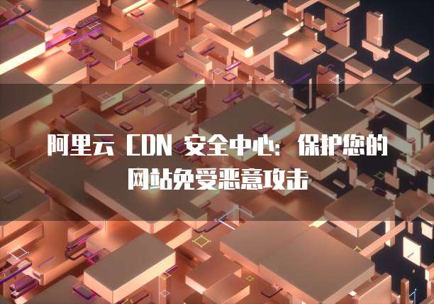 阿里云 CDN 安全中心:保护您的网站免受恶意攻击