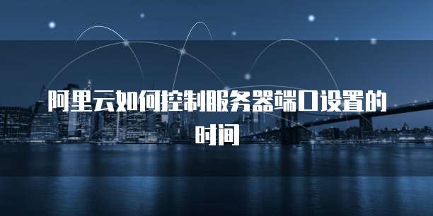 阿里云如何控制服务器端口设置的时间