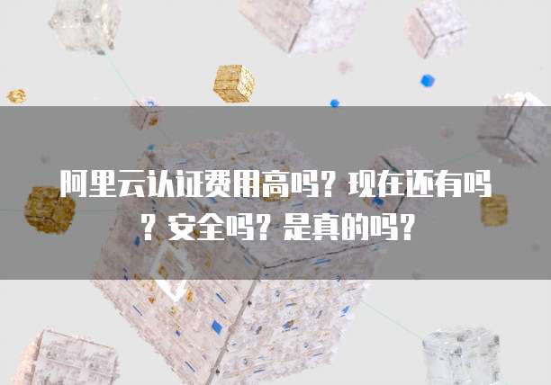 阿里云认证费用高吗？现在还有吗？安全吗？是真的吗？