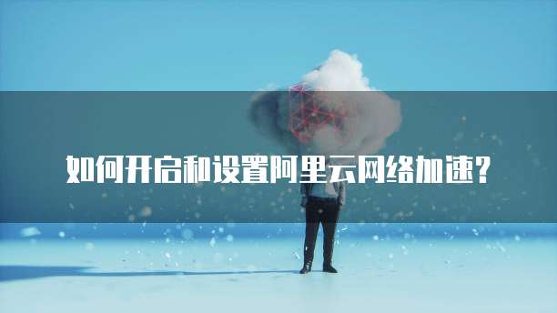 如何开启和设置阿里云网络加速?