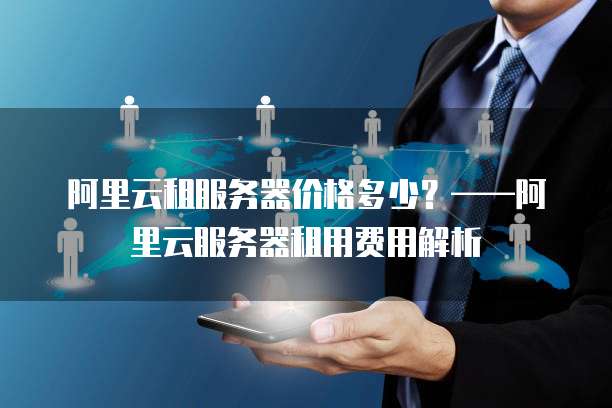 阿里云租服务器价格多少?——阿里云服务器租用费用解析
