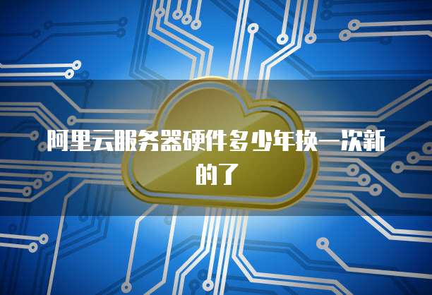 阿里云服务器硬件多少年换一次新的了