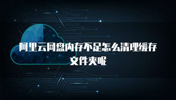 阿里云网盘内存不足怎么清理缓存文件夹呢