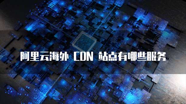 阿里云海外 CDN 站点有哪些服务