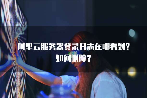阿里云服务器登录日志在哪看到?如何删除?