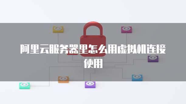 阿里云服务器里怎么用虚拟机连接使用